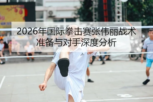 2026年国际拳击赛张伟丽战术准备与对手深度分析