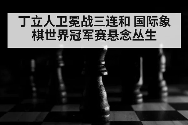 丁立人卫冕战三连和 国际象棋世界冠军赛悬念丛生